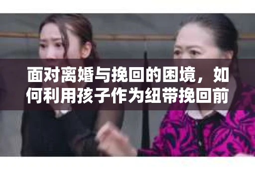 面对离婚与挽回的困境,如何利用孩子作为纽带挽回前夫的技巧? 面对离婚与挽回的困境,如何利用孩子作为纽带挽回前夫的技巧?