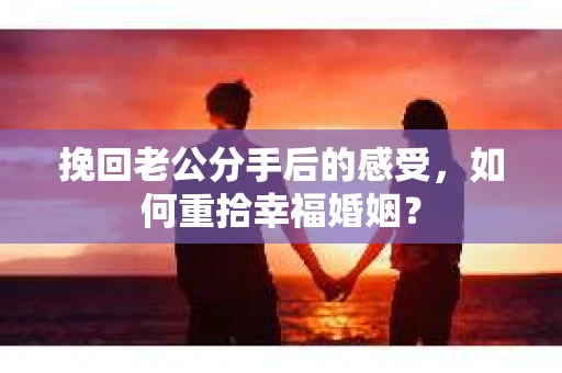 挽回老公分手后的感受，如何重拾幸福婚姻？