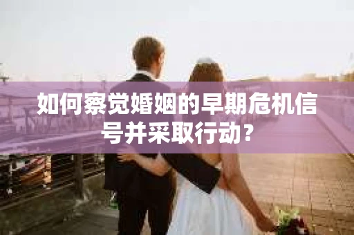 如何察觉婚姻的早期危机信号并采取行动？