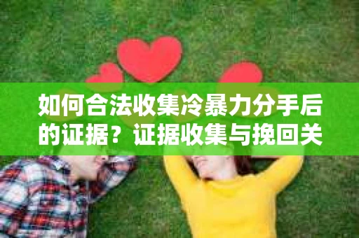如何合法收集冷暴力分手后的证据？证据收集与挽回关系怎么办？