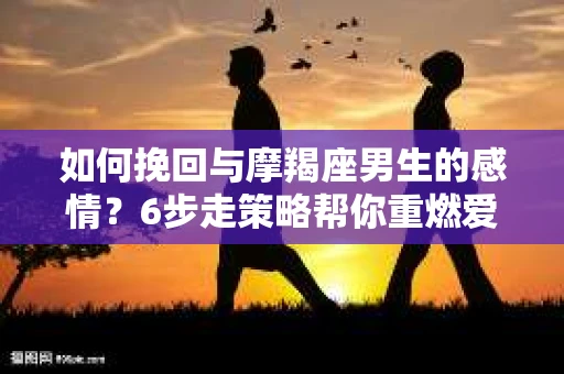 如何挽回与摩羯座男生的感情？6步走策略帮你重燃爱情之火