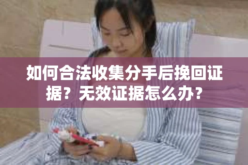 如何合法收集分手后挽回证据？无效证据怎么办？