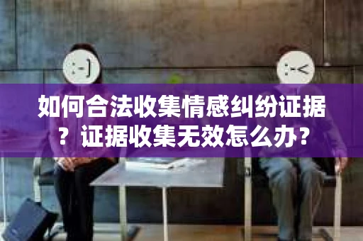 如何合法收集情感纠纷证据？证据收集无效怎么办？