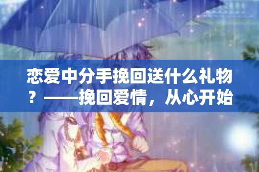 恋爱中分手挽回送什么礼物？——挽回爱情，从心开始