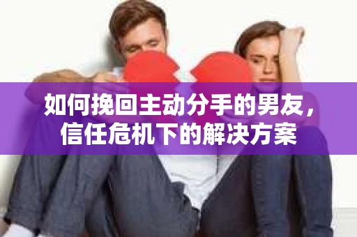 如何挽回主动分手的男友,信任危机下的解决方案 如何挽回主动分手的男友,信任危机下的解决方案