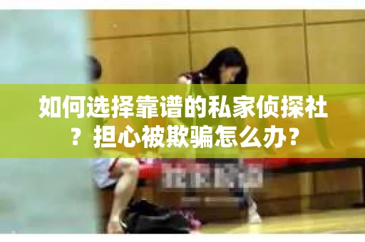 如何选择靠谱的私家侦探社？担心被欺骗怎么办？
