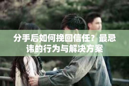 分手后如何挽回信任？最忌讳的行为与解决方案