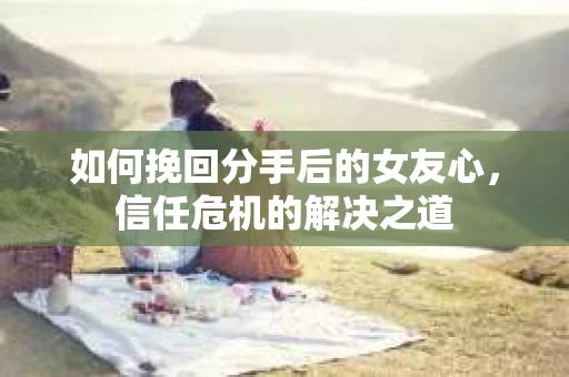 如何挽回分手后的女友心，信任危机的解决之道