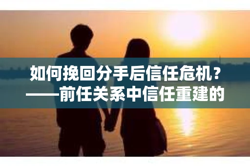 如何挽回分手后信任危机？——前任关系中信任重建的实用指南