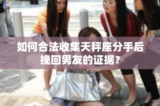 如何合法收集天秤座分手后挽回男友的证据？