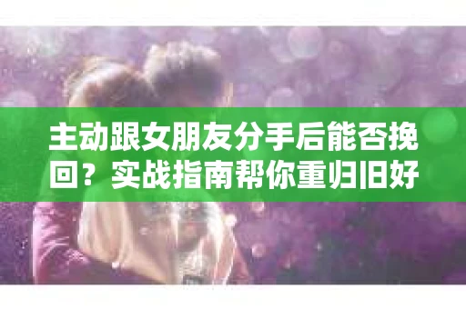 主动跟女朋友分手后能否挽回？实战指南帮你重归旧好