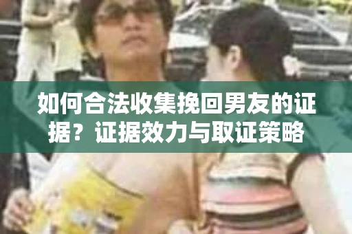 如何合法收集挽回男友的证据？证据效力与取证策略