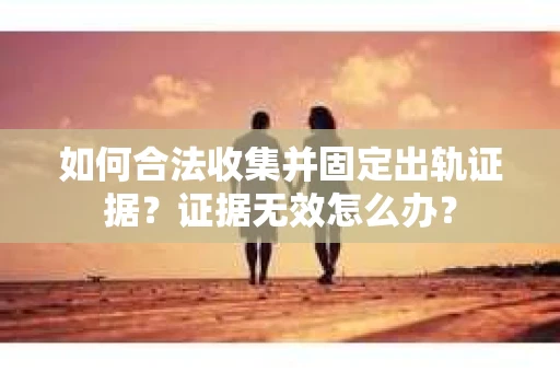 如何合法收集并固定出轨证据？证据无效怎么办？