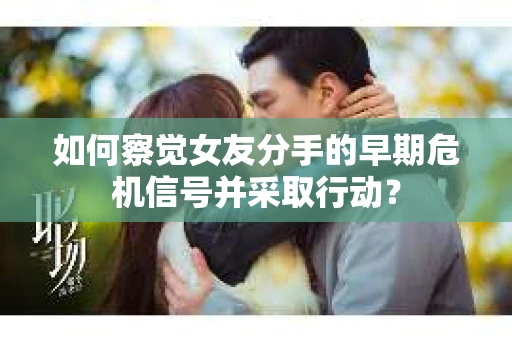 如何察觉女友分手的早期危机信号并采取行动？