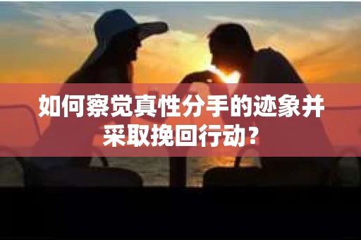 如何察觉真性分手的迹象并采取挽回行动？