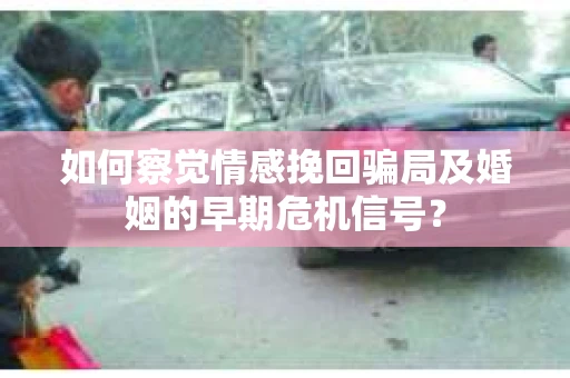 如何察觉情感挽回骗局及婚姻的早期危机信号？