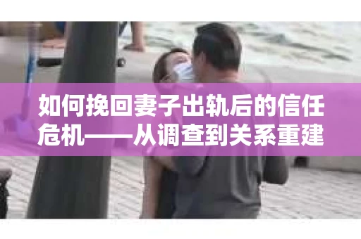 如何挽回妻子出轨后的信任危机——从调查到关系重建的全方位指南