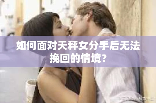 如何面对天秤女分手后无法挽回的情境？