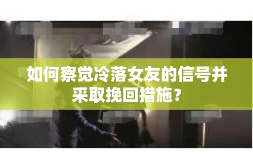 如何察觉冷落女友的信号并采取挽回措施？