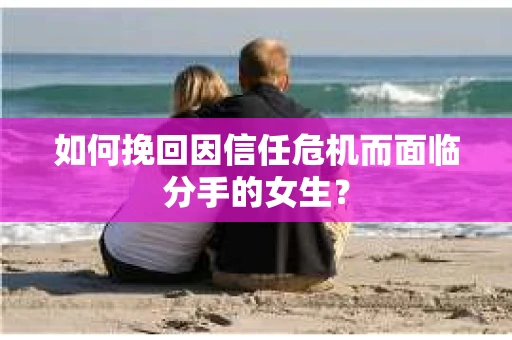 如何挽回因信任危机而面临分手的女生？