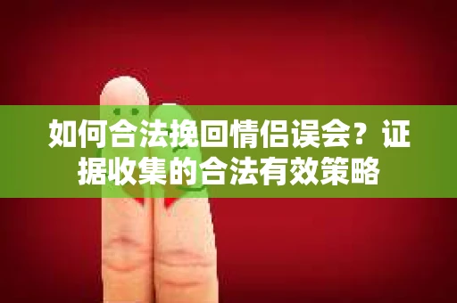 如何合法挽回情侣误会?证据收集的合法有效策略 如何合法挽回情侣误会?证据收集的合法有效策略