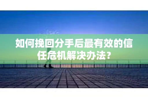 如何挽回分手后最有效的信任危机解决办法？