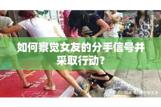 如何察觉女友的分手信号并采取行动？
