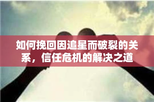如何挽回因追星而破裂的关系，信任危机的解决之道
