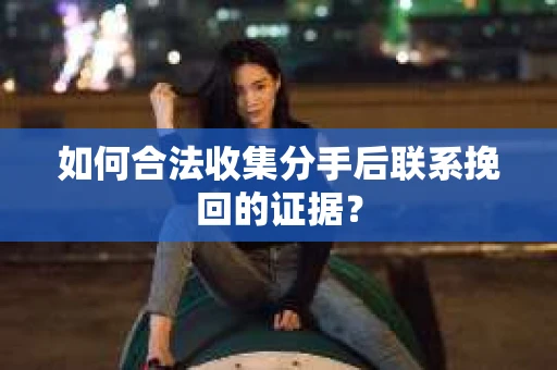 如何合法收集分手后联系挽回的证据？