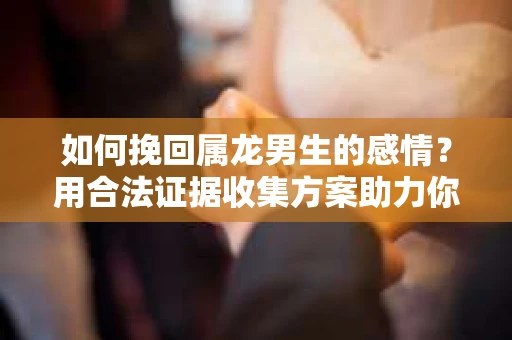 如何挽回属龙男生的感情？用合法证据收集方案助力你的努力？
