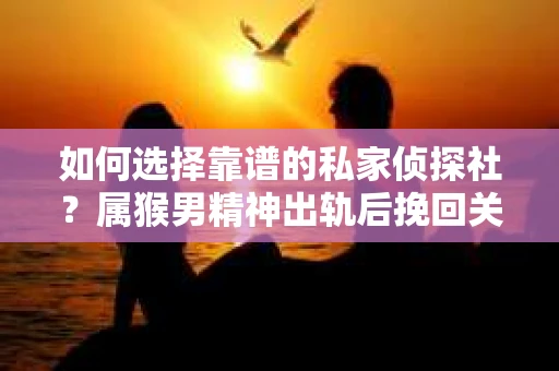 如何选择靠谱的私家侦探社？属猴男精神出轨后挽回关系的关键一步