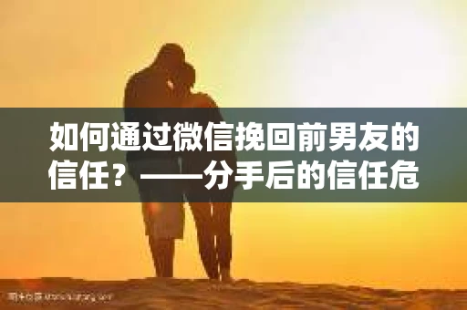 如何通过微信挽回前男友的信任？——分手后的信任危机解决方案