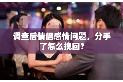 调查后情侣感情问题，分手了怎么挽回？
