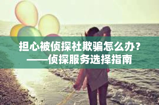 担心被侦探社欺骗怎么办？——侦探服务选择指南